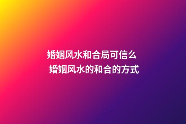 婚姻风水和合局可信么  婚姻风水的和合的方式